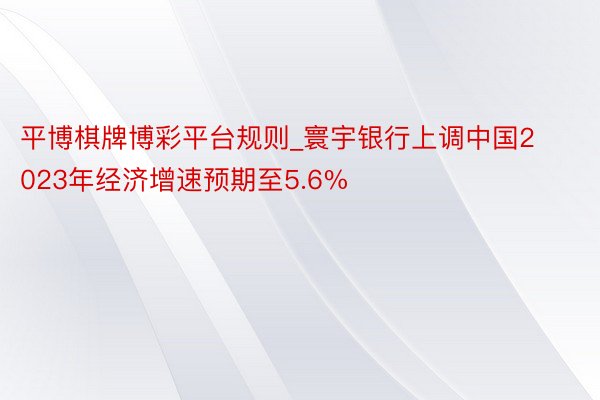 平博棋牌博彩平台规则_寰宇银行上调中国2023年经济增速预期至5.6%