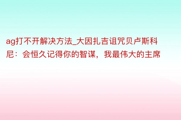 ag打不开解决方法_大因扎吉诅咒贝卢斯科尼：会恒久记得你的智谋，我最伟大的主席