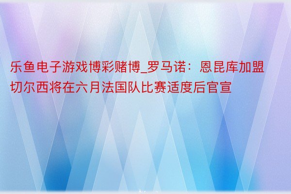 乐鱼电子游戏博彩赌博_罗马诺：恩昆库加盟切尔西将在六月法国队比赛适度后官宣